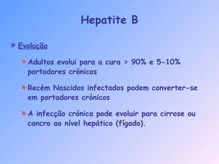 Hepatite B
Evolução
Adultos evolui para a cura > 90% e 5-10%
portadores crónicos
Recém Nascidos infectados podem converter-se
em portadores crónicos
A infecção crónica pode evoluir para cirrose ou
cancro ao nível hepático (fígado).
 