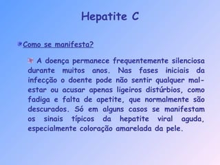 Como se manifesta?
A doença permanece frequentemente silenciosa
durante muitos anos. Nas fases iniciais da
infecção o doente pode não sentir qualquer mal-
estar ou acusar apenas ligeiros distúrbios, como
fadiga e falta de apetite, que normalmente são
descurados. Só em alguns casos se manifestam
os sinais típicos da hepatite viral aguda,
especialmente coloração amarelada da pele.
Hepatite C
 