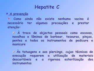 A prevenção
Como ainda não existe nenhuma vacina é
necessário ter algumas precauções e prestar
atenção:
Hepatite C
À troca de objectos pessoais como escovas,
navalhas e lâminas de barbear, tesouras, pinças,
pentes e todos os instrumentos de pedicure e
manicure
Às tatuagens e aos piercings, cujas técnicas de
execução requerem a utilização de materiais
descartáveis e a rigorosa esterilização dos
instrumentos
 