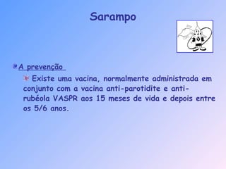 A prevenção
Existe uma vacina, normalmente administrada em
conjunto com a vacina anti-parotidite e anti-
rubéola VASPR aos 15 meses de vida e depois entre
os 5/6 anos.
Sarampo
 