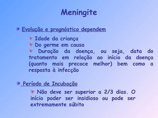 Meningite
Evolução e prognóstico dependem
Idade da criança
Do germe em causa
Duração da doença, ou seja, data do
tratamento em relação ao início da doença
(quanto mais precoce melhor) bem como a
resposta à infecção
Não deve ser superior a 2/3 dias. O
início poder ser insidioso ou pode ser
extremamente súbito
Período de Incubação
 