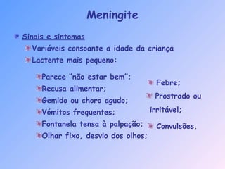 Sinais e sintomas
Variáveis consoante a idade da criança
Lactente mais pequeno:
Parece “não estar bem”;
Recusa alimentar;
Gemido ou choro agudo;
Vómitos frequentes;
Fontanela tensa à palpação;
Olhar fixo, desvio dos olhos;
Meningite
Febre;
Prostrado ou
irritável;
Convulsões.
 