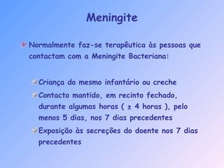 Normalmente faz-se terapêutica às pessoas que
contactam com a Meningite Bacteriana:
Criança do mesmo infantário ou creche
Contacto mantido, em recinto fechado,
durante algumas horas ( ± 4 horas ), pelo
menos 5 dias, nos 7 dias precedentes
Exposição às secreções do doente nos 7 dias
precedentes
Meningite
 