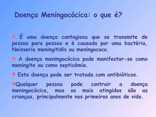 Doença Meningocócica: o que é?
É uma doença contagiosa que se transmite de
pessoa para pessoa e é causada por uma bactéria,
Neisseria meningitidis ou meningococo.
A doença meningocócica pode manifestar-se como
meningite ou como septicémia.
Esta doença pode ser tratada com antibióticos.
Qualquer pessoa pode contrair a doença
meningocócica, mas os mais atingidos são as
crianças, principalmente nos primeiros anos de vida.
 