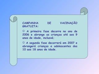 CAMPANHA DE VACINAÇÃO
GRATUITA:
 A primeira fase decorre no ano de
2006 e abrange as crianças até aos 9
anos de idade, inclusvé;
 A segunda fase decorrerá em 2007 e
abrangerá crianças e adolescentes dos
10 aos 18 anos de idade.
 