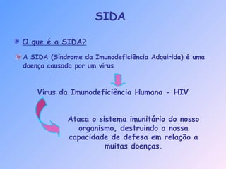 O que é a SIDA?
SIDA
A SIDA (Síndrome da Imunodeficiência Adquirida) é uma
doença causada por um vírus
Vírus da Imunodeficiência Humana - HIV
Ataca o sistema imunitário do nosso
organismo, destruindo a nossa
capacidade de defesa em relação a
muitas doenças.
 