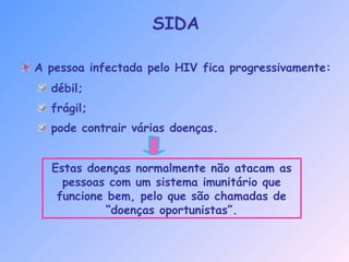A pessoa infectada pelo HIV fica progressivamente:
SIDA
débil;
frágil;
pode contrair várias doenças.
Estas doenças normalmente não atacam as
pessoas com um sistema imunitário que
funcione bem, pelo que são chamadas de
“doenças oportunistas”.
 
