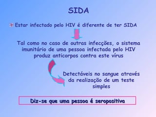 Estar infectado pelo HIV é diferente de ter SIDA
Tal como no caso de outras infecções, o sistema
imunitário de uma pessoa infectada pelo HIV
produz anticorpos contra este vírus
Detectáveis no sangue através
da realização de um teste
simples
Diz-se que uma pessoa é seropositivaDiz-se que uma pessoa é seropositiva
SIDA
 
