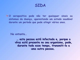 O seropositivo pode não ter quaisquer sinais ou
sintomas da doença, aparentando um estado saudável
durante um período que pode atingir vários anos.
…… esta pessoa está infectada e, porque oesta pessoa está infectada e, porque o
vírus está presente no seu organismo, pode,vírus está presente no seu organismo, pode,
durante todo esse tempo, transmiti-lo adurante todo esse tempo, transmiti-lo a
uma outra pessoa.uma outra pessoa.
No entanto…
SIDA
 