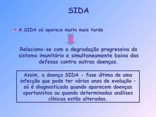 A SIDA só aparece muito mais tarde
Relaciona-se com a degradação progressiva do
sistema imunitário e simultaneamente baixa das
defesas contra outras doenças.
Assim, a doença SIDA - fase última de uma
infecção que pode ter vários anos de evolução –
só é diagnosticada quando aparecem doenças
oportunistas ou quando determinadas análises
clínicas estão alteradas.
SIDA
 