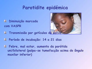 Parotidite epidémica
Diminuição marcada
com VASPR
Transmissão por gotículas de saliva
Período de incubação: 14 a 21 dias
Febre, mal estar, aumento da parótida
uni/bilateral (palpa-se tumefacção acima do ângulo
maxilar inferior)
 