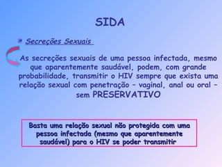 Secreções Sexuais
As secreções sexuais de uma pessoa infectada, mesmo
que aparentemente saudável, podem, com grande
probabilidade, transmitir o HIV sempre que exista uma
relação sexual com penetração – vaginal, anal ou oral –
sem PRESERVATIVO
Basta uma relação sexual não protegida com umaBasta uma relação sexual não protegida com uma
pessoa infectada (mesmo que aparentementepessoa infectada (mesmo que aparentemente
saudável) para o HIV se poder transmitirsaudável) para o HIV se poder transmitir
SIDA
 