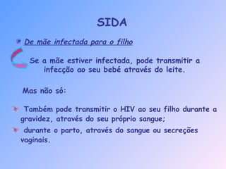 Mas não só:
De mãe infectada para o filho
Se a mãe estiver infectada, pode transmitir a
infecção ao seu bebé através do leite.
Também pode transmitir o HIV ao seu filho durante a
gravidez, através do seu próprio sangue;
durante o parto, através do sangue ou secreções
vaginais.
SIDA
 