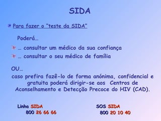 Para fazer o “teste da SIDA”
… consultar um médico da sua confiança
… consultar o seu médico de família
Poderá…
LinhaLinha SIDASIDA
800800 26 66 6626 66 66
SOSSOS SIDASIDA
800800 20 10 4020 10 40
caso prefira fazê-lo de forma anónima, confidencial e
gratuita poderá dirigir-se aos Centros de
Aconselhamento e Detecção Precoce do HIV (CAD).
OU…
SIDA
 