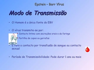 • O Homem é a única fonte do EBV
• O vírus transmite-se por:
 Contacto íntimo com secreções orais e da faringe
 Partilha de copos ou garrafas
• É raro o contacto por transfusão de sangue ou contacto
sexual
• Período de Transmissibilidade: Pode durar 1 ano ou mais
Modo de TransmissãoModo de Transmissão
Epstein – Barr VírusEpstein – Barr Vírus
 