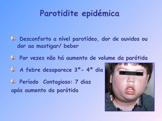 Parotidite epidémica
Desconforto a nível parotídeo, dor de ouvidos ou
dor ao mastigar/ beber
Por vezes não há aumento de volume da parótida
A febre desaparece 3º- 4º dia
Período Contagioso: 7 dias
após aumento da parótida
 