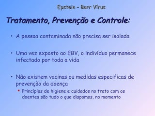 • A pessoa contaminada não precisa ser isolada
• Uma vez exposto ao EBV, o indivíduo permanece
infectado por toda a vida
• Não existem vacinas ou medidas especificas de
prevenção da doença
 Princípios de higiene e cuidados no trato com os
doentes são tudo o que dispomos, no momento
Tratamento, Prevenção e Controle:Tratamento, Prevenção e Controle:
Epstein – Barr VírusEpstein – Barr Vírus
 