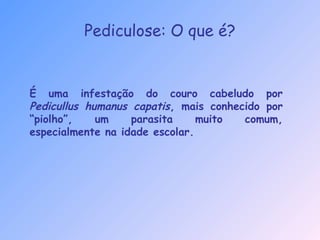 Pediculose: O que é?
É uma infestação do couro cabeludo por
Pedicullus humanus capatis, mais conhecido por
“piolho”, um parasita muito comum,
especialmente na idade escolar.
 