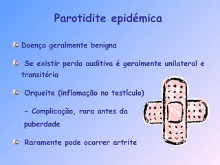 Doença geralmente benigna
Se existir perda auditiva é geralmente unilateral e
transitória
Orqueite (inflamação no testículo)
- Complicação, rara antes da
puberdade
Raramente pode ocorrer artrite
Parotidite epidémica
 