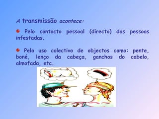 A transmissão acontece:
Pelo contacto pessoal (directo) das pessoas
infestadas.
Pelo uso colectivo de objectos como: pente,
boné, lenço da cabeça, ganchos do cabelo,
almofada, etc.
 
