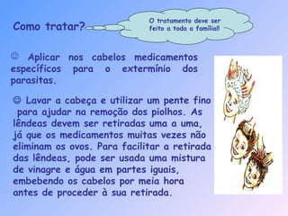  Aplicar nos cabelos medicamentos
específicos para o extermínio dos
parasitas.
Como tratar?
 Lavar a cabeça e utilizar um pente fino
para ajudar na remoção dos piolhos. As
lêndeas devem ser retiradas uma a uma,
já que os medicamentos muitas vezes não
eliminam os ovos. Para facilitar a retirada
das lêndeas, pode ser usada uma mistura
de vinagre e água em partes iguais,
embebendo os cabelos por meia hora
antes de proceder à sua retirada.
O tratamento deve ser
feito a toda a família!!
 
