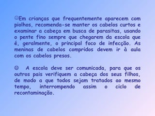 Em crianças que frequentemente aparecem com
piolhos, recomenda-se manter os cabelos curtos e
examinar a cabeça em busca de parasitas, usando
o pente fino sempre que chegarem da escola que
é, geralmente, o principal foco de infecção. As
meninas de cabelos compridos devem ir à aula
com os cabelos presos.
 A escola deve ser comunicada, para que os
outros pais verifiquem a cabeça dos seus filhos,
de modo a que todos sejam tratados ao mesmo
tempo, interrompendo assim o ciclo de
recontaminação.
 