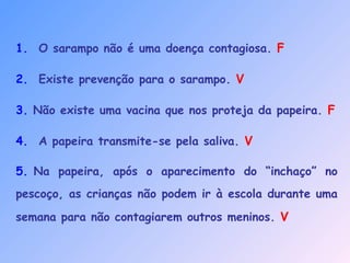 1.  O sarampo não é uma doença contagiosa. F
2.  Existe prevenção para o sarampo. V
3. Não existe uma vacina que nos proteja da papeira. F
4.  A papeira transmite-se pela saliva. V
5. Na papeira, após o aparecimento do “inchaço” no
pescoço, as crianças não podem ir à escola durante uma
semana para não contagiarem outros meninos. V
 