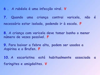 6 . A rubéola é uma infecção viral. V
7. Quando uma criança contrai varicela, não é
necessário estar isolada, podendo ir à escola. F
8. A criança com varicela deve tomar banho o menor
número de vezes possível. F
9. Para baixar a febre alta, podem ser usados a
Aspirina e o Brufen. F
10. A escarlatina está habitualmente associada a
faringites e amigdalites. V
 