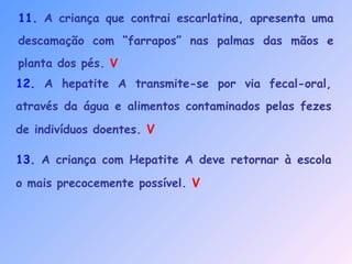 11. A criança que contrai escarlatina, apresenta uma
descamação com “farrapos” nas palmas das mãos e
planta dos pés. V
12. A hepatite A transmite-se por via fecal-oral,
através da água e alimentos contaminados pelas fezes
de indivíduos doentes. V
13. A criança com Hepatite A deve retornar à escola
o mais precocemente possível. V
 