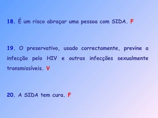 18. É um risco abraçar uma pessoa com SIDA. F
19. O preservativo, usado correctamente, previne a
infecção pelo HIV e outras infecções sexualmente
transmissíveis. V
20. A SIDA tem cura. F
 