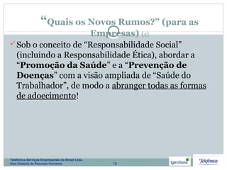 10
Telefônica Serviços Empresariais do Brasil Ltda.
Área Diretoria de Recursos Humanos
“Quais os Novos Rumos?” (para as
Empresas) (1)
Sob o conceito de “Responsabilidade Social”
(incluindo a Responsabilidade Ética), abordar a
“Promoção da Saúde” e a “Prevenção de
Doenças” com a visão ampliada de “Saúde do
Trabalhador”, de modo a abranger todas as formas
de adoecimento!
 