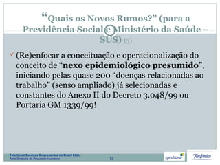 12
Telefônica Serviços Empresariais do Brasil Ltda.
Área Diretoria de Recursos Humanos
“Quais os Novos Rumos?” (para a
Previdência Social e Ministério da Saúde –
SUS) (3)
(Re)enfocar a conceituação e operacionalização do
conceito de “nexo epidemiológico presumido”,
iniciando pelas quase 200 “doenças relacionadas ao
trabalho” (senso ampliado) já selecionadas e
constantes do Anexo II do Decreto 3.048/99 ou
Portaria GM 1339/99!
 
