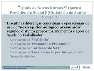 13
Telefônica Serviços Empresariais do Brasil Ltda.
Área Diretoria de Recursos Humanos
“Quais os Novos Rumos?” (para a
Previdência Social e Ministério da Saúde –
SUS) (4)
Discutir as diferenças conceituais e operacionais do
uso do “nexo epidemiológico presumido”
segundo distintos propósitos, momentos e ações de
Saúde do Trabalhador:
 Abordagem da “Vigilância”
 Abordagem da “Promoção e Prevenção”
 Abordagem da “Tarifação do SAT”
 Abordagem da “Compensação por Incapacidade”
 Outras finalidades.
 