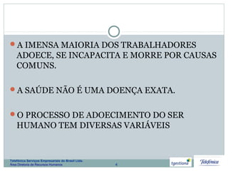 4
Telefônica Serviços Empresariais do Brasil Ltda.
Área Diretoria de Recursos Humanos
A IMENSA MAIORIA DOS TRABALHADORES
ADOECE, SE INCAPACITA E MORRE POR CAUSAS
COMUNS.
A SAÚDE NÃO É UMA DOENÇA EXATA.
O PROCESSO DE ADOECIMENTO DO SER
HUMANO TEM DIVERSAS VARIÁVEIS
 