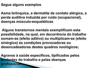 Segue alguns exemplos
Asma brônquica, a dermatite de contato alérgica, a
perda auditiva induzida por ruído (ocupacional),
doenças músculo-esqueléticas
Alguns transtornos mentais exemplificam esta
possibilidade, na qual, em decorrência do trabalho
somam-se (efeito aditivo) ou multiplicam-se (efeito
sinérgico) as condições provocadoras ou
desencadeadoras destes quadros noológicos;
Agravos à saúde específicos, tipificados pelos
acidentes do trabalho e pelas doenças
profissionais.
 
