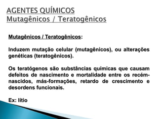 Mutagênicos / Teratogênicos
Mutagênicos / Teratogênicos:
:
Induzem mutação celular (mutagênicos), ou alterações
Induzem mutação celular (mutagênicos), ou alterações
genéticas (teratogênicos).
genéticas (teratogênicos).
Os teratógenos são substâncias químicas que causam
Os teratógenos são substâncias químicas que causam
defeitos de nascimento e mortalidade entre os recém-
defeitos de nascimento e mortalidade entre os recém-
nascidos, más-formações, retardo de crescimento e
nascidos, más-formações, retardo de crescimento e
desordens funcionais.
desordens funcionais.
Ex: lítio
Ex: lítio
 