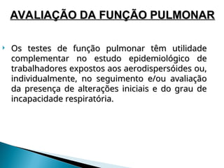  Os testes de função pulmonar têm utilidade
Os testes de função pulmonar têm utilidade
complementar no estudo epidemiológico de
complementar no estudo epidemiológico de
trabalhadores expostos aos aerodispersóides ou,
trabalhadores expostos aos aerodispersóides ou,
individualmente, no seguimento e/ou avaliação
individualmente, no seguimento e/ou avaliação
da presença de alterações iniciais e do grau de
da presença de alterações iniciais e do grau de
incapacidade respiratória.
incapacidade respiratória.
AVALIAÇÃO DA FUNÇÃO PULMONAR
AVALIAÇÃO DA FUNÇÃO PULMONAR
 