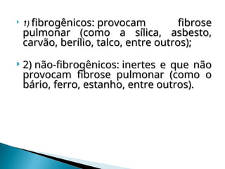 
1)
1) fibrogênicos: provocam fibrose
fibrogênicos: provocam fibrose
pulmonar (como a sílica, asbesto,
pulmonar (como a sílica, asbesto,
carvão, berílio, talco, entre outros);
carvão, berílio, talco, entre outros);
 2) não-fibrogênicos: inertes e que não
2) não-fibrogênicos: inertes e que não
provocam fibrose pulmonar (como o
provocam fibrose pulmonar (como o
bário, ferro, estanho, entre outros).
bário, ferro, estanho, entre outros).
 