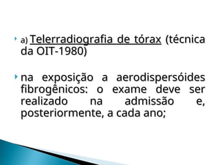  a)
a) Telerradiografia de tórax
Telerradiografia de tórax (técnica
(técnica
da OIT-1980)
da OIT-1980)
 na exposição a aerodispersóides
na exposição a aerodispersóides
fibrogênicos: o exame deve ser
fibrogênicos: o exame deve ser
realizado na admissão e,
realizado na admissão e,
posteriormente, a cada ano;
posteriormente, a cada ano;
 