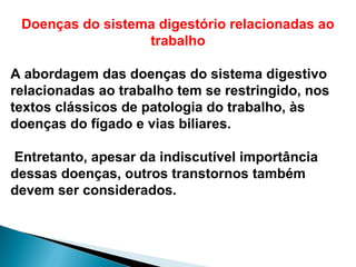Doenças do sistema digestório relacionadas ao
trabalho
A abordagem das doenças do sistema digestivo
relacionadas ao trabalho tem se restringido, nos
textos clássicos de patologia do trabalho, às
doenças do fígado e vias biliares.
Entretanto, apesar da indiscutível importância
dessas doenças, outros transtornos também
devem ser considerados.
 