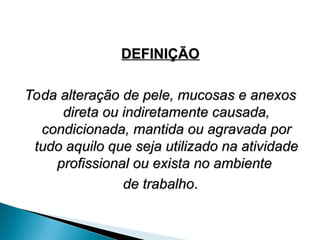 DEFINIÇÃO
DEFINIÇÃO
Toda alteração de pele, mucosas e anexos
Toda alteração de pele, mucosas e anexos
direta ou indiretamente causada,
direta ou indiretamente causada,
condicionada, mantida ou agravada por
condicionada, mantida ou agravada por
tudo aquilo que seja utilizado na atividade
tudo aquilo que seja utilizado na atividade
profissional ou exista no ambiente
profissional ou exista no ambiente
de trabalho
de trabalho.
.
 