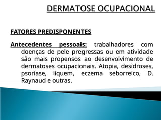 FATORES PREDISPONENTES
FATORES PREDISPONENTES
Antecedentes pessoais:
Antecedentes pessoais: trabalhadores com
trabalhadores com
doenças de pele pregressas ou em atividade
doenças de pele pregressas ou em atividade
são mais propensos ao desenvolvimento de
são mais propensos ao desenvolvimento de
dermatoses ocupacionais. Atopia, desidroses,
dermatoses ocupacionais. Atopia, desidroses,
psoríase, líquem, eczema seborreico, D.
psoríase, líquem, eczema seborreico, D.
Raynaud e outras.
Raynaud e outras.
 