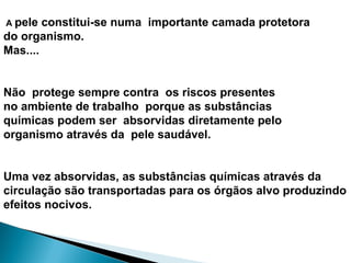 A pele constitui-se numa importante camada protetora
do organismo.
Mas....
Não protege sempre contra os riscos presentes
no ambiente de trabalho porque as substâncias
químicas podem ser absorvidas diretamente pelo
organismo através da pele saudável.
Uma vez absorvidas, as substâncias químicas através da
circulação são transportadas para os órgãos alvo produzindo
efeitos nocivos.
 