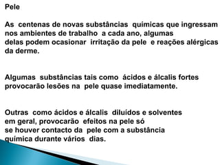 Pele
As centenas de novas substâncias químicas que ingressam
nos ambientes de trabalho a cada ano, algumas
delas podem ocasionar irritação da pele e reações alérgicas
da derme.
Algumas substâncias tais como ácidos e álcalis fortes
provocarão lesões na pele quase imediatamente.
Outras como ácidos e álcalis diluídos e solventes
em geral, provocarão efeitos na pele só
se houver contacto da pele com a substância
química durante vários dias.
 