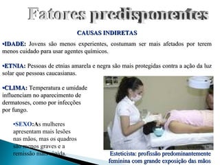 CAUSAS INDIRETAS
CAUSAS INDIRETAS
•
•IDADE
IDADE:
: Jovens são menos experientes, costumam ser mais afetados por terem
Jovens são menos experientes, costumam ser mais afetados por terem
menos cuidado para usar agentes químicos.
menos cuidado para usar agentes químicos.
•
•ETNIA
ETNIA:
: Pessoas de etnias amarela e negra são mais protegidas contra a ação da luz
Pessoas de etnias amarela e negra são mais protegidas contra a ação da luz
solar que pessoas caucasianas.
solar que pessoas caucasianas.
•
•CLIMA
CLIMA:
: Temperatura e umidade
Temperatura e umidade
influenciam no aparecimento de
influenciam no aparecimento de
dermatoses, como por infecções
dermatoses, como por infecções
por fungo.
por fungo.
www.unipar.br
•SEXO:As mulheres
apresentam mais lesões
nas mãos, mas os quadros
são menos graves e a
remissão mais rápida. Esteticista: profissão predominantemente
Esteticista: profissão predominantemente
feminina com grande exposição das mãos
feminina com grande exposição das mãos
 