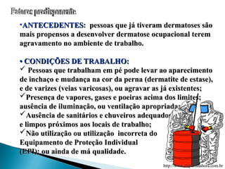 •ANTECEDENTES
ANTECEDENTES: pessoas que já tiveram dermatoses são
: pessoas que já tiveram dermatoses são
mais propensos a desenvolver dermatose ocupacional terem
mais propensos a desenvolver dermatose ocupacional terem
agravamento no ambiente de trabalho.
agravamento no ambiente de trabalho.
•
• CONDIÇÕES DE TRABALHO:
CONDIÇÕES DE TRABALHO:
 Pessoas que trabalham em pé pode levar ao aparecimento
Pessoas que trabalham em pé pode levar ao aparecimento
de inchaço e mudança na cor da perna (dermatite de estase),
de inchaço e mudança na cor da perna (dermatite de estase),
e de varizes (veias varicosas), ou agravar as já existentes;
e de varizes (veias varicosas), ou agravar as já existentes;
Presença de vapores, gases e poeiras acima dos limites;
Presença de vapores, gases e poeiras acima dos limites;
ausência de iluminação, ou ventilação apropriada;
ausência de iluminação, ou ventilação apropriada;
Ausência de sanitários e chuveiros adequados
Ausência de sanitários e chuveiros adequados
e limpos próximos aos locais de trabalho;
e limpos próximos aos locais de trabalho;
Não utilização ou utilização incorreta do
Não utilização ou utilização incorreta do
Equipamento de Proteção Individual
Equipamento de Proteção Individual
(EPI); ou ainda de má qualidade.
(EPI); ou ainda de má qualidade.
http://www.clipartsdahora.com.br
http://www.clipartsdahora.com.br
 