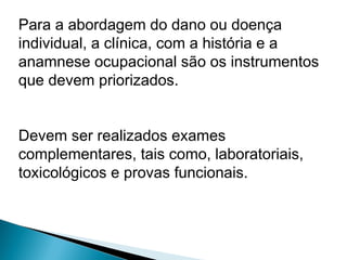 Para a abordagem do dano ou doença
individual, a clínica, com a história e a
anamnese ocupacional são os instrumentos
que devem priorizados.
Devem ser realizados exames
complementares, tais como, laboratoriais,
toxicológicos e provas funcionais.
 