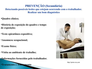 PREVENÇÃO (Secundária)
Detectando possíveis lesões que estejam ocorrendo com o trabalhador.
Realizar um bom diagnóstico
•Quadro clínico;
•História de exposição do quadro e tempo
de exposição;
•Teste epicutâneo expositivo;
•Anamnese ocupacional;
•Exame físico;
•Visita ao ambiente de trabalho;
•Informações fornecidas pelo trabalhador.
•Tratamento e Afastamento
http://porta-voz.com
http://porta-voz.com
 