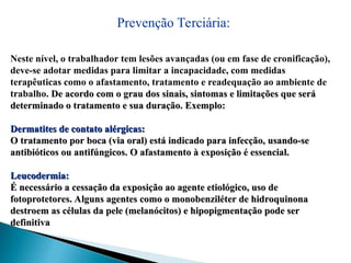 Prevenção Terciária:
Neste nível, o trabalhador tem lesões avançadas (ou em fase de cronificação),
deve-se adotar medidas para limitar a incapacidade, com medidas
terapêuticas como o afastamento, tratamento e readequação ao ambiente de
trabalho. De acordo com o grau dos sinais, sintomas e limitações que será
De acordo com o grau dos sinais, sintomas e limitações que será
determinado o tratamento e sua duração. Exemplo:
determinado o tratamento e sua duração. Exemplo:
Dermatites de contato alérgicas:
Dermatites de contato alérgicas:
O tratamento por boca (via oral) está indicado para infecção, usando-se
O tratamento por boca (via oral) está indicado para infecção, usando-se
antibióticos ou antifúngicos. O afastamento à exposição é essencial.
antibióticos ou antifúngicos. O afastamento à exposição é essencial.
Leucodermia:
Leucodermia:
É necessário a cessação da exposição ao agente etiológico, uso de
É necessário a cessação da exposição ao agente etiológico, uso de
fotoprotetores. Alguns agentes como o monobenziléter de hidroquinona
fotoprotetores. Alguns agentes como o monobenziléter de hidroquinona
destroem as células da pele (melanócitos) e hipopigmentação pode ser
destroem as células da pele (melanócitos) e hipopigmentação pode ser
definitiva
definitiva
 