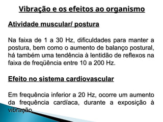 Atividade muscular/ postura
Atividade muscular/ postura
Na faixa de 1 a 30 Hz, dificuldades para manter a
Na faixa de 1 a 30 Hz, dificuldades para manter a
postura, bem como o aumento de balanço postural,
postura, bem como o aumento de balanço postural,
há também uma tendência à lentidão de reflexos na
há também uma tendência à lentidão de reflexos na
faixa de freqüência entre 10 a 200 Hz.
faixa de freqüência entre 10 a 200 Hz.
Efeito no sistema cardiovascular
Efeito no sistema cardiovascular
Em frequência inferior a 20 Hz, ocorre um aumento
Em frequência inferior a 20 Hz, ocorre um aumento
da frequência cardíaca, durante a exposição à
da frequência cardíaca, durante a exposição à
vibração.
vibração.
Vibração e os efeitos ao organismo
Vibração e os efeitos ao organismo
 